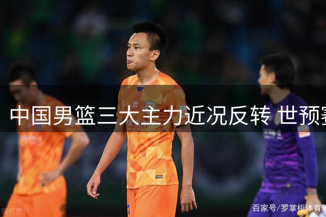 中国男篮三大主力近况反转 世预赛备战遇严峻挑战