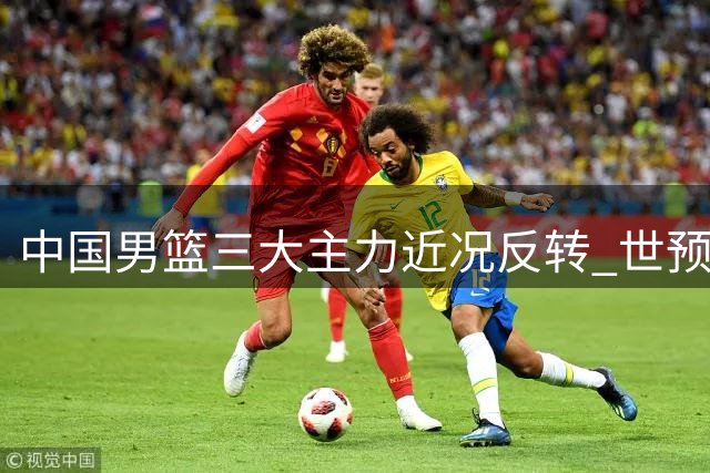 中国男篮三大主力近况反转 世预赛备战遇严峻挑战