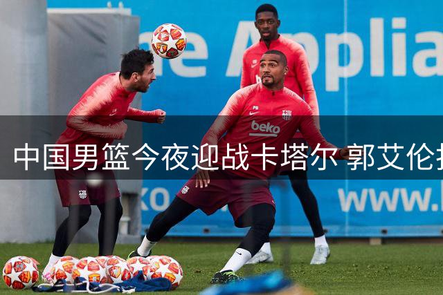 中国男篮今夜迎战卡塔尔 郭艾伦担任解说嘉宾