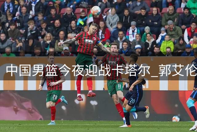 中国男篮今夜迎战卡塔尔 郭艾伦担任解说嘉宾