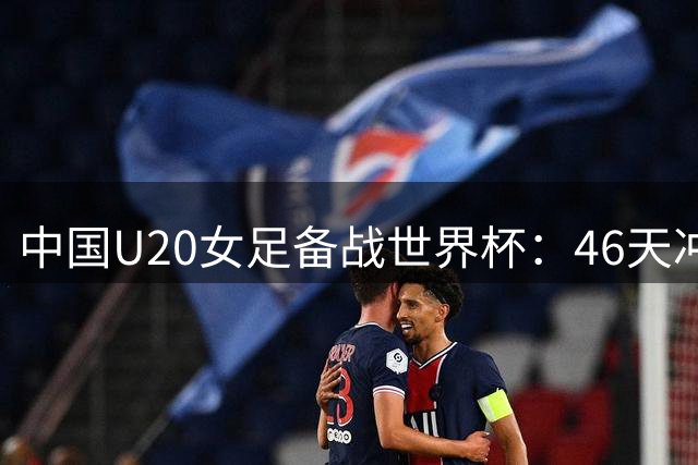 中国U20女足备战世界杯：46天冲刺征程揭秘