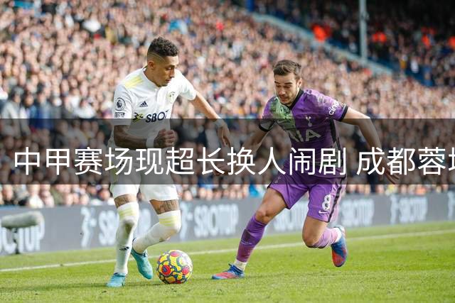 中甲赛场现超长换人闹剧 成都蓉城持续低迷恐失争冠优势