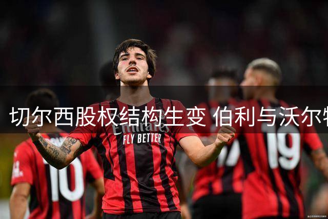 切尔西股权结构生变 伯利与沃尔特拟向清湖资本转让25.6%股份