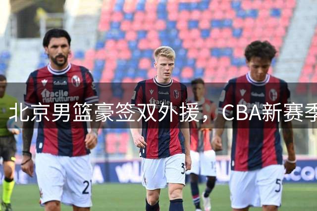 北京男篮豪签双外援，CBA新赛季争冠格局或将改写