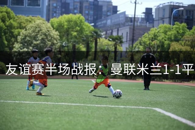 友谊赛半场战报：曼联米兰1-1平局 双方上演进球盛宴