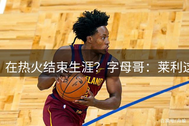 在热火结束生涯？字母哥：莱利这么说很棒 但NBA是生意我必须努力
