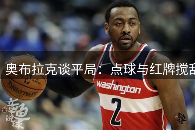 奥布拉克谈平局：点球与红牌搅乱战局 阿拉维斯仍需支持