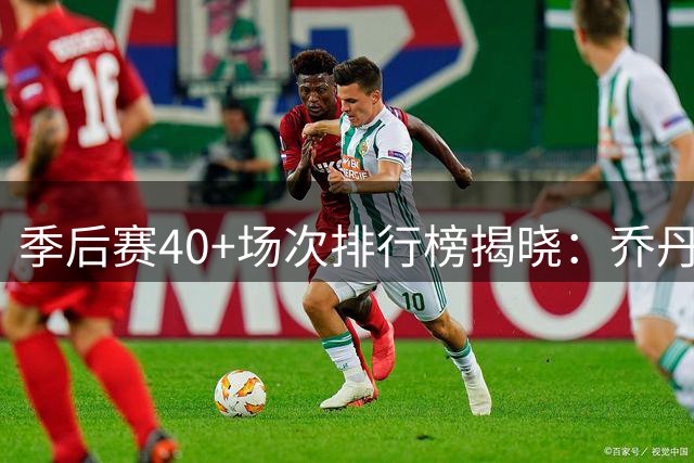 季后赛40+场次排行榜揭晓：乔丹稳居榜首，詹姆斯紧随其后