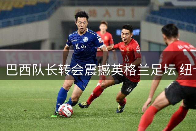 巴西队长转会震撼英格兰足坛 纽卡体育总监坦言"放行仪式"实在痛心