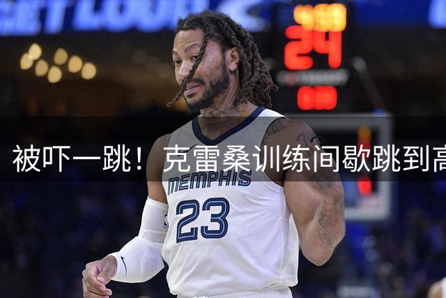 被吓一跳！克雷桑训练间歇跳到高准翼背上抱着他，高准翼爆粗吐槽