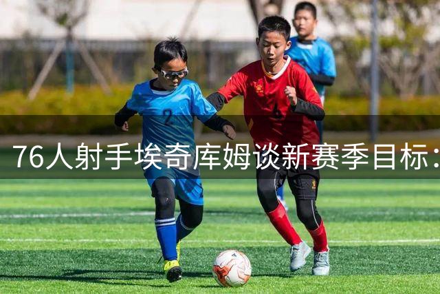 76人射手埃奇库姆谈新赛季目标：提升外线威慑力为队友创造空间